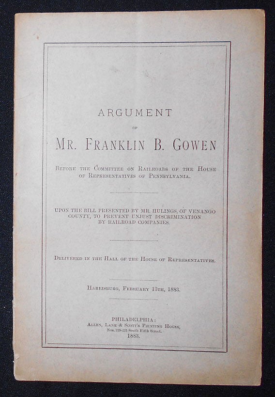 Item #009286 Argument of Mr. Franklin B. Gowen Before the Committee on Railroads of the House of Representatives of Pennsylvania: Upon the Bill Presented by Mr. Hulings, of Venango County, to Prevent Unjust Discrimination by Railroad Companies, delivered in the Hall of the House of Representatives, Harrisburg, February 13th, 1883. Franklin Benjamin Gowen.